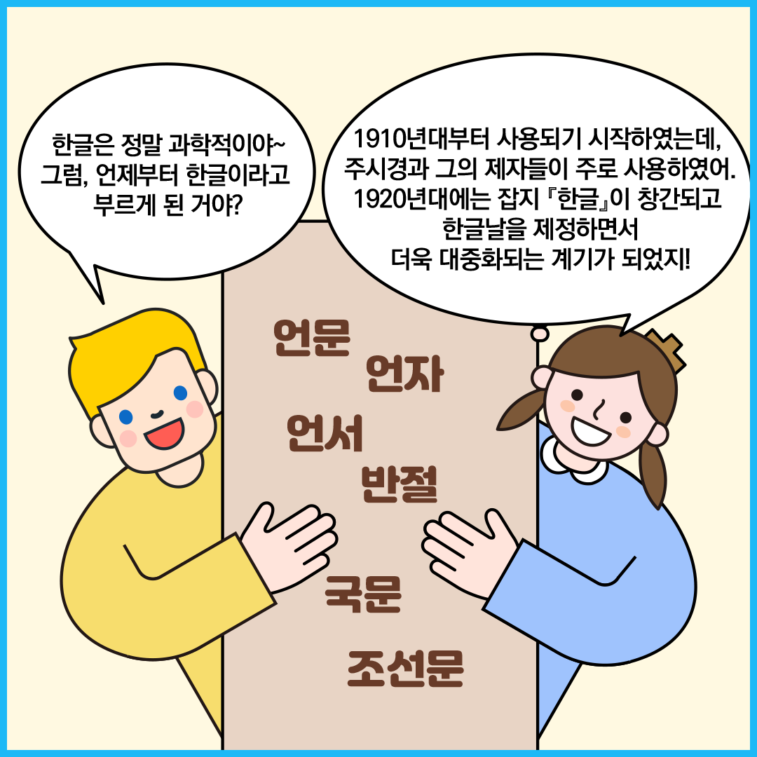 가운데 네모난 종이에 ‘언문, 언자, 언서, 반절, 국문, 조선문’이 적혀 있다. 외국인 친구와 ‘한글 씨’가 종이를 양쪽에서 들고 있다. 외국인 친구는 “한글은 정말 과학적이야~ 그럼, 언제부터 한글이라고 부르게 된 거야?”라고 묻고 있다. ‘한글 씨’가 “1910년대부터 사용되기 시작하였는데, 주시경과 그의 제자들이 주로 사용하였어. 1920년대에는 잡지 『한글』이 창간되고 한글날을 제정하면서 더욱 대중화되는 계기가 되었지!”라고 설명하고 있다.