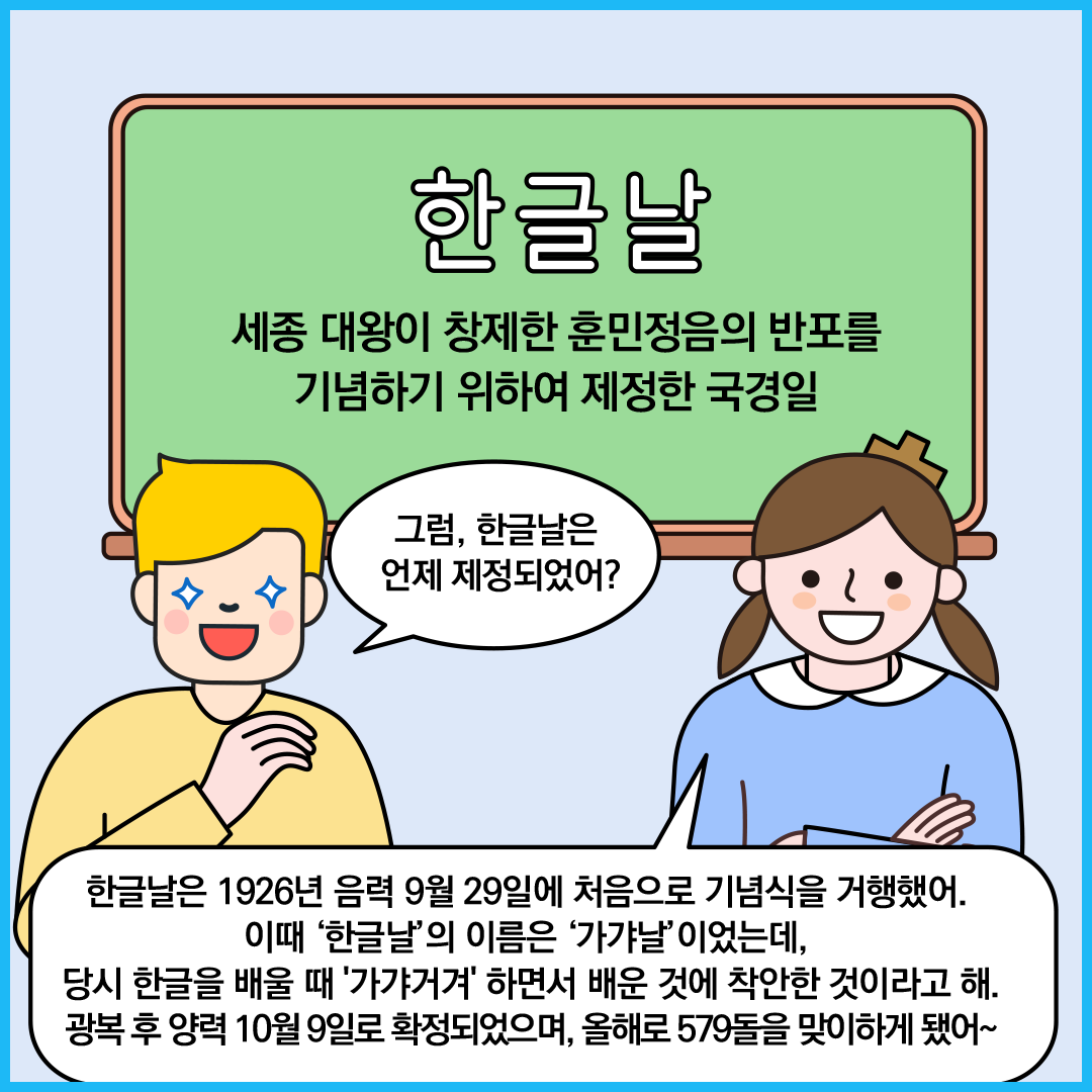 칠판에 ‘한글날 세종 대왕이 창제한 훈민정음의 반포를 기념하기 위하여 제정한 국경일’이라고 쓰여있다. 외국인 친구가 “그럼 한글날은 언제 제정되었어?”라고 묻고 있다. ‘한글 씨’가 “한글날은 1926년 음력 9월 29일에  처음으로 기념식을 거행했어. 이때 ‘한글날’의 이름은 ‘가갸날’이었는데, 당시 한글을 배울 때 '가갸거겨' 하면서 배운 것에 착안한 것이라고 해.
                            광복 후 양력 10월 9일로 확정되었으며, 올해로 579돌을 맞이하게 됐어~”라고 답하고 있다.