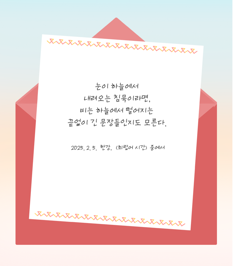 눈이 하늘에서 내려오는 침묵이라면, 비는 하늘에서 떨어지는 끝없이 긴 문장들인지도 모른다. 2025.02.05 한강 '희랍어 시간' 중에서