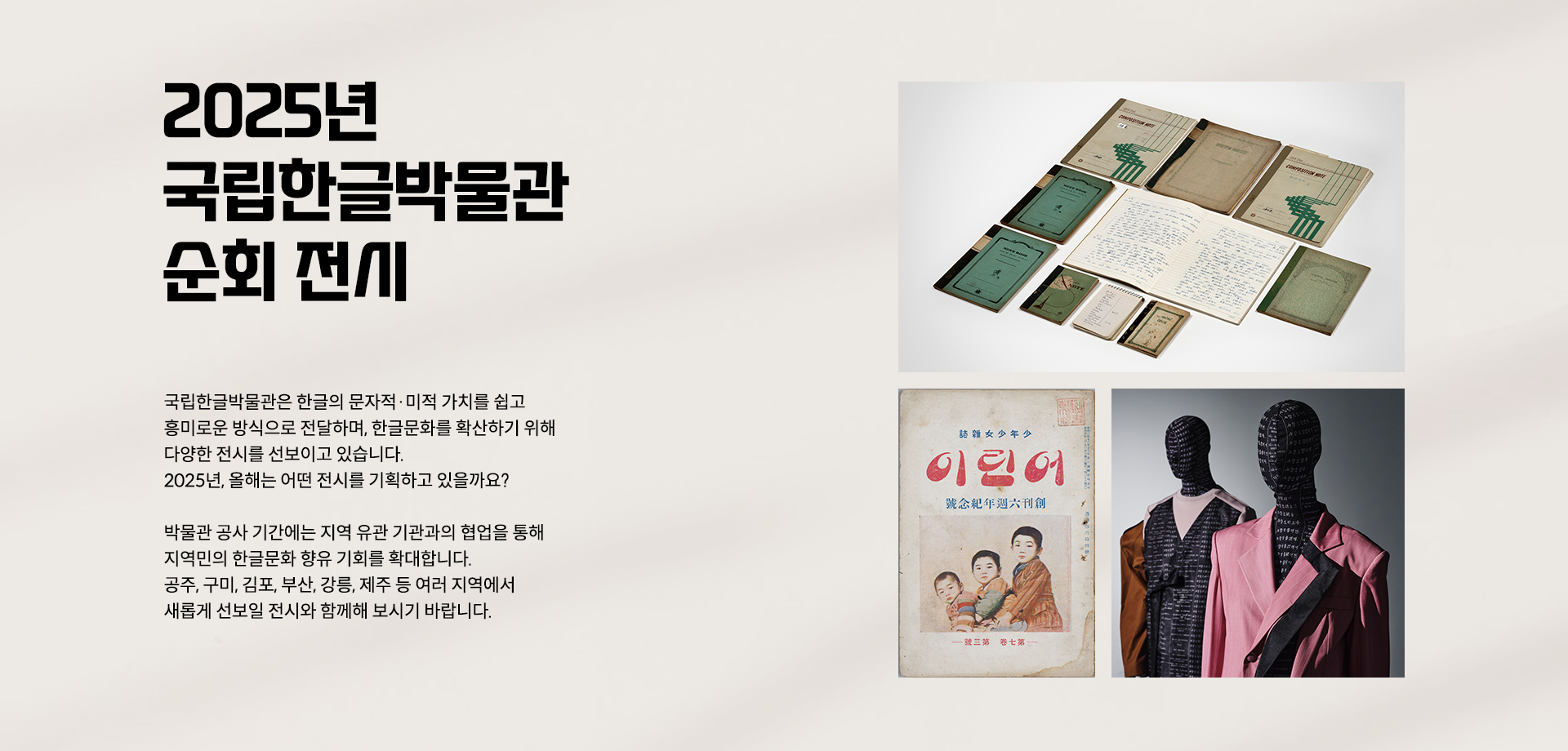 2025년 국립한글박물관의 순회 전시를 소개하는 웹페이지이다. 왼쪽 상단에는 큰 글씨로 ‘2025년 국립한글박물관 주요 전시’라고 적혀있다. 제목 아래에는 ‘2025년 주요 전시’, ‘지역 순회전’, ‘재개관 전시’라는 해시태그와 함께 국립한글박물관의 2025년 전시 취지 및 계획에 대한 설명이 적혀 있다. 페이지 왼쪽에는 2025년 국립한글박물관 주요 전시 사진이 나란히 배치되어 있다. 상단에는 기획특별전 ‘사투리는 못 참지!’에 소개된 방언의 가치를 담은 오래된 노트와 책이 펼쳐져 있다. 하단 왼쪽에는 잡지 ‘어린이’ 표지 사진이 있다. 표지에는 전통적인 한국 아이들의 모습이 그려져 있으며, 세 명의 어린이가 정면을 응시하는 삽화가 있다. 오른쪽에는 두 개의 마네킹이 한글에 영감을 받은 옷을 입고 있다.