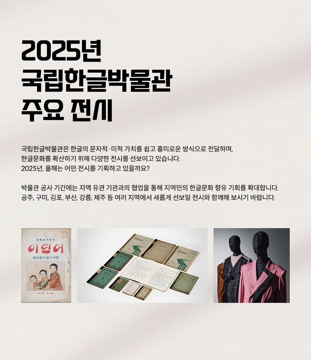 2025년 국립한글박물관의 순회 전시를 소개하는 웹페이지이다. 왼쪽 상단에는 큰 글씨로 ‘2025년 국립한글박물관 주요 전시’라고 적혀있다. 제목 아래에는 ‘2025년 주요 전시’, ‘지역 순회전’, ‘재개관 전시’라는 해시태그와 함께 국립한글박물관의 2025년 전시 취지 및 계획에 대한 설명이 적혀 있다. 페이지 왼쪽에는 2025년 국립한글박물관 주요 전시 사진이 나란히 배치되어 있다. 상단에는 기획특별전 ‘사투리는 못 참지!’에 소개된 방언의 가치를 담은 오래된 노트와 책이 펼쳐져 있다. 하단 왼쪽에는 잡지 ‘어린이’ 표지 사진이 있다. 표지에는 전통적인 한국 아이들의 모습이 그려져 있으며, 세 명의 어린이가 정면을 응시하는 삽화가 있다. 오른쪽에는 두 개의 마네킹이 한글에 영감을 받은 옷을 입고 있다.