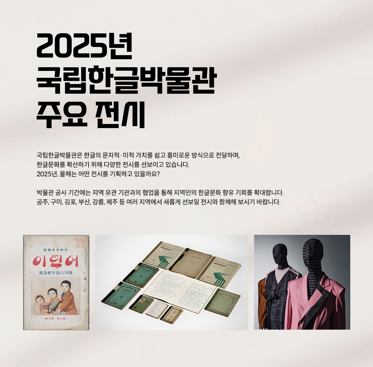 2025년 국립한글박물관의 순회 전시를 소개하는 웹페이지이다. 왼쪽 상단에는 큰 글씨로 ‘2025년 국립한글박물관 주요 전시’라고 적혀있다. 제목 아래에는 ‘2025년 주요 전시’, ‘지역 순회전’, ‘재개관 전시’라는 해시태그와 함께 국립한글박물관의 2025년 전시 취지 및 계획에 대한 설명이 적혀 있다. 페이지 왼쪽에는 2025년 국립한글박물관 주요 전시 사진이 나란히 배치되어 있다. 상단에는 기획특별전 ‘사투리는 못 참지!’에 소개된 방언의 가치를 담은 오래된 노트와 책이 펼쳐져 있다. 하단 왼쪽에는 잡지 ‘어린이’ 표지 사진이 있다. 표지에는 전통적인 한국 아이들의 모습이 그려져 있으며, 세 명의 어린이가 정면을 응시하는 삽화가 있다. 오른쪽에는 두 개의 마네킹이 한글에 영감을 받은 옷을 입고 있다.