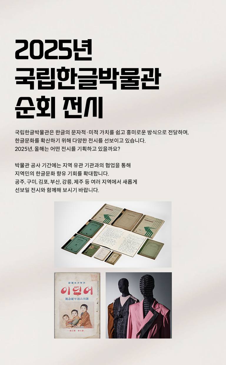 2025년 국립한글박물관의 순회 전시를 소개하는 웹페이지이다. 왼쪽 상단에는 큰 글씨로 ‘2025년 국립한글박물관 주요 전시’라고 적혀있다. 제목 아래에는 ‘2025년 주요 전시’, ‘지역 순회전’, ‘재개관 전시’라는 해시태그와 함께 국립한글박물관의 2025년 전시 취지 및 계획에 대한 설명이 적혀 있다. 페이지 왼쪽에는 2025년 국립한글박물관 주요 전시 사진이 나란히 배치되어 있다. 상단에는 기획특별전 ‘사투리는 못 참지!’에 소개된 방언의 가치를 담은 오래된 노트와 책이 펼쳐져 있다. 하단 왼쪽에는 잡지 ‘어린이’ 표지 사진이 있다. 표지에는 전통적인 한국 아이들의 모습이 그려져 있으며, 세 명의 어린이가 정면을 응시하는 삽화가 있다. 오른쪽에는 두 개의 마네킹이 한글에 영감을 받은 옷을 입고 있다.