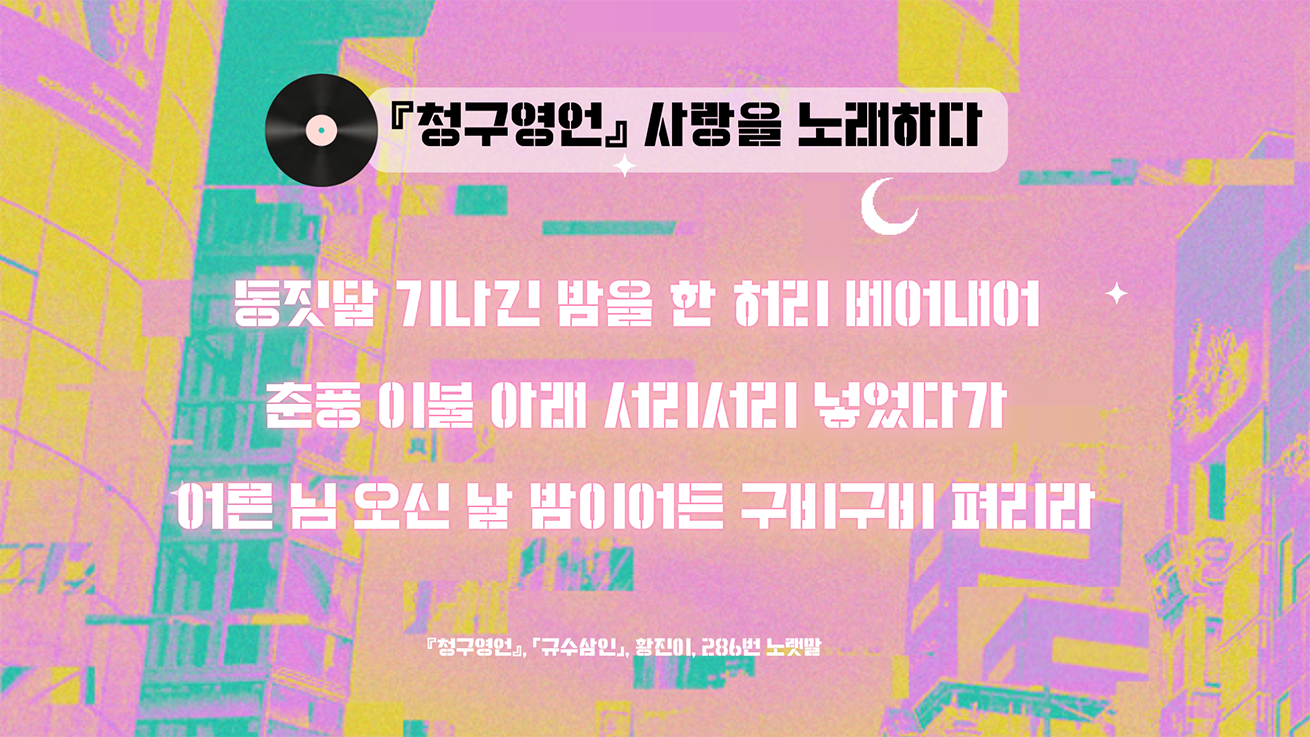 분홍색 배경에 추상적인 패턴이 그려져 있다. 중앙 상단에는 ‘청구영언, 사랑을 노래하다’라는 제목이 있다. 그 아래에는 청구영언의 한 구절인 ‘동짓달 기나긴 밤을 한 허리 베어내어 춘풍 이불 아래 서리서리 넣었다가 어른 님 오신 날 밤이어든 구비구비 펴리라’가 적혀 있다.