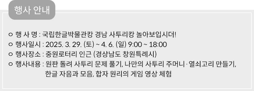 행사안내 행사명: 국립한글박물관캉 경남 사투리캉 놀아보입시더! 행사일시: 2025.3.29(토)~4.6(일)9:00~18:00 행사장소: 중원로터리 인근(경상남도 창원특례시) 행사내용: 원판 돌려 사투리 문제 풀기, 나만의 사투리 주머니 열쇠고리 만들기, 한글 자음과 모음, 합자 원리의 게임 영상 체험