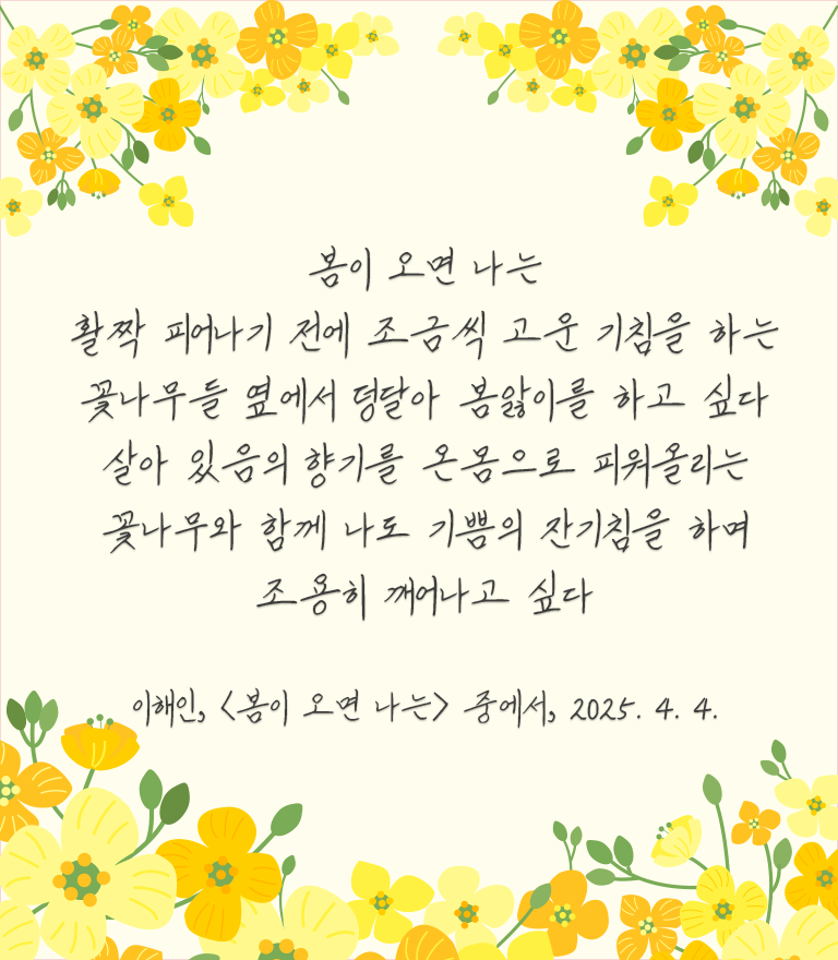 화사한 노란색 꽃이 상단과 하단에 장식되어 있고, 가운데에는 이해인의 시 ‘봄이 오면 나는’에서 발췌한 구절이 쓰여 있다. 봄이 오면 나는 / 활짝 피어나기 전에 조금씩 고운 기침을 하는 / 꽃나무들 옆에서 덩달아 봄앓이를 하고 싶다 / 살아있음의 향기를 온몸으로 피워올리는 / 꽃나무와 함께 나도 기쁨의 잔기침을 하며 / 조용히 깨어나고 싶다