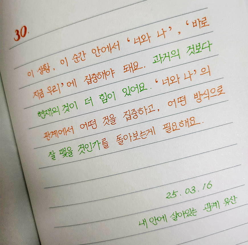 3월 ‘한 글 쓰기’ 참여작 사진이다. 줄 노트에 문장을 손 글씨로 필사한 사진이다. 이 상황, 이 순간 안에서 ‘너와 나’, ‘바로 지금 우리’에 집중해야 돼요. 과거의 것보다 현재의 것이 더 힘이 있어요. ‘너와 나’의 관계에서 어떤 것을 집중하고, 어떤 방식으로 잘 맺을 것인가를 돌아보는 게 필요해요. 25.03.16 내 안에 살아있는 관계 유산
