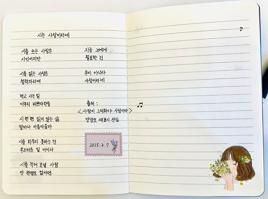 3월 ‘한 글 쓰기’ 참여작 사진이다. 노트에 양광모 ‘시는 사랑이라네’가 적혀있다. 노트 오른쪽 페이지에는 단발머리를 한 여성이 꽃의 향을 맡고 있는 그림이 그려져 있다. 시를 쓰는 사람은 시인이지만 / 시를 읽는 사람은 철학자라네 / 먹고 사는 일 아무리 바쁘다 한들 / 시 한 편 읽지 않는 삶 / 얼마나 아름다울까 / 시를 외우지 못하는 건 / 부끄러운 일 아니나 / 시를 적어 보낼 사람 / 단 한 명도 없다면 / 지금 그에게 필요한 건 / 돈이 아니라 사람이라네