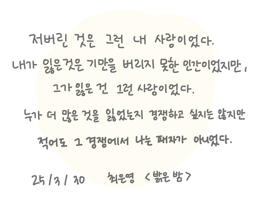 3월 ‘한 글 쓰기’ 참여작 사진이다. 종이에 검은색 펜으로 글귀가 적혀있다. 저버린 것은 그런 내 사랑이었다. 내가 잃은 것은 기만을 버리지 못한 인간이었지만, 그가 잃은 건 그런 사랑이었다. 누가 더 많은 것을 잃었는지 경쟁하고 싶지는 않지만 적어도 그 경쟁에서 나는 패자가 아니었다. 25.03.30 최은영 ‘밝은 밤’