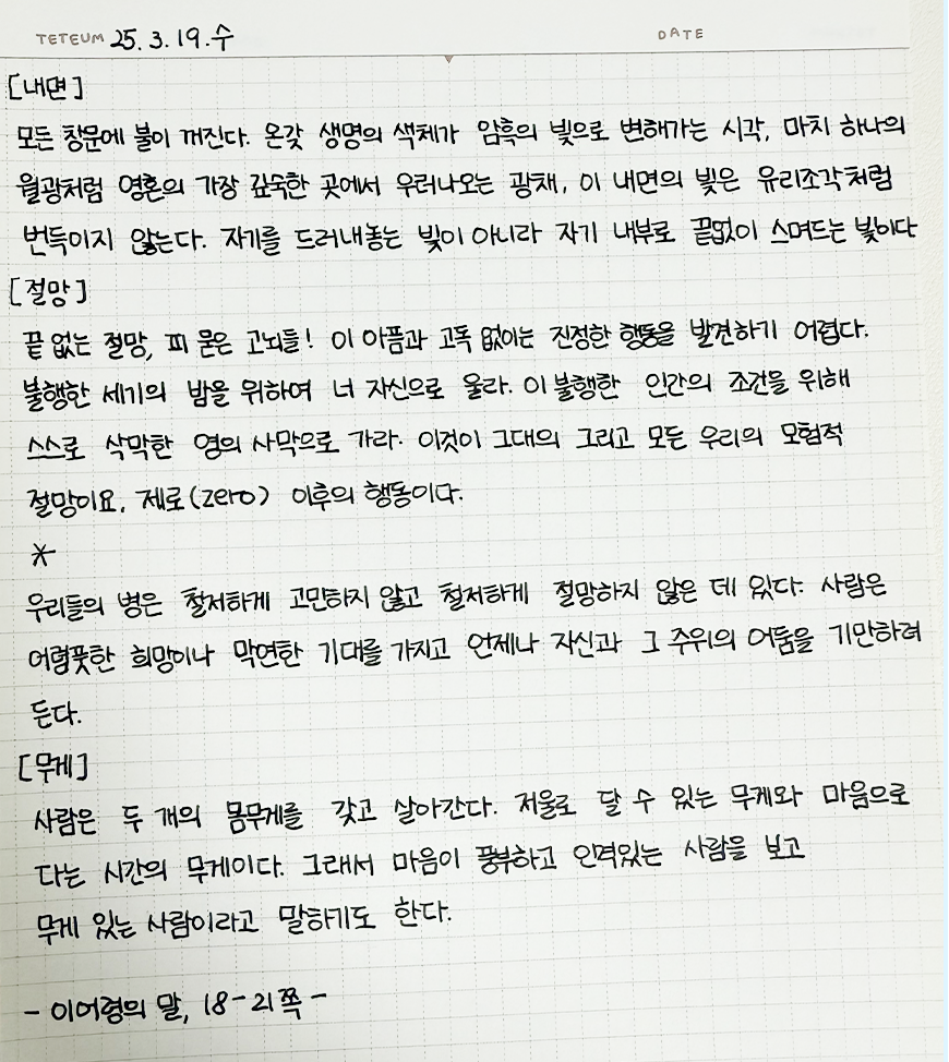 3월 ‘한 글 쓰기’ 참여작 사진이다. 종이에 검은색 펜으로 ‘이어령의 말’을 필사했다. 
                                모든 창문에 불이 꺼진다. 온갖 생명의 색채가 암흑의 빛으로 변해가는 시각, 마치 하나의 월광처럼 영혼의 가장 깊숙한 곳에서 우러나오는 광채, 이 내면의 빛은 유리 조각처럼 번득이지 않는다. 자기를 드러내놓는 빛이 아니라 자기 내부로 끝없이 스며드는 빛이다. [절망] 끝없는 절망, 피 묻은 고뇌들! 이 아픔과 고독 없이는 진정한 행동을 발견하기 어렵다. 불행한 세기의 밤을 위하여 너 자신으로 울라. 이 불행한 인간의 조건을 위해 스스로 삭막한 영의 사막으로 가라. 이것이 그대의 그리고 모든 우리의 모험적 절망이요. 제로(zero) 이후의 행동이다. 우리들의 병은 철저하게 고민하지 않고 철저하게 절망하지 않은 데 있다. 사람은 어렴풋한 희망이나 막연한 기대를 가지고 언제나 자신과 그 주위의 어둠을 기만하려 든다.
                                [무게] 사람은 두 개의 몸무게를 갖고 살아간다. 저울로 달 수 있는 무게와 마음으로 다는 시간의 무게이다. 그래서 마음이 풍부하고 인격 있는 사람을 보고 무게 있는 사람이라고 말하기도 한다. 이어령의 말, 18-21쪽