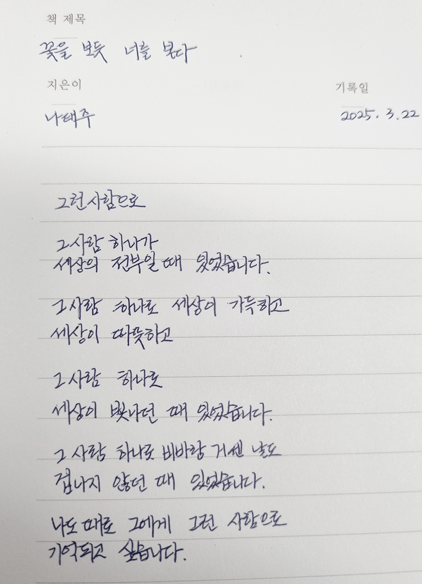 3월 ‘한 글 쓰기’ 참여작 사진이다. 노트에 나태주 시인의 시를 적었다. 그런 사람으로 / 그 사람 하나가 세상의 전부일 때 있었습니다 / 그사람 하나로 세상이 가득하고 / 세상이 따뜻하고 / 그사람 하나로 / 세상이 빛나던 때 있었습니다 / 그사람 하나로 비바람 거센 날도 / 겁나지 않던 때 있었습니다 / 나도 때로 그에게 그런 사랑으로 / 기억되고 싶습니다