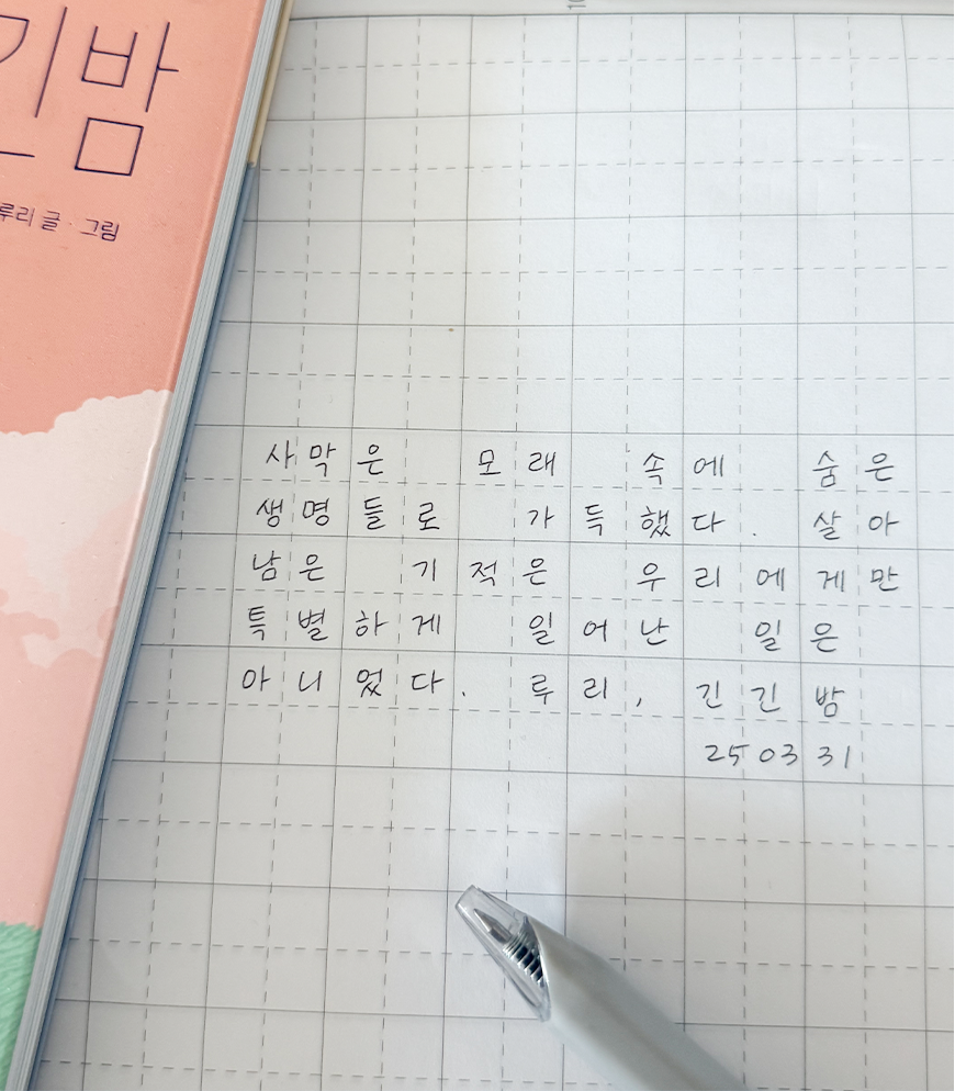 3월 ‘한 글 쓰기’ 참여작 사진이다. 긴긴밤 책이 비스듬히 걸쳐 있고, 모눈종이에 긴긴밤 속 한 문장을 필사했다. 사막은 모래 속에 숨은 생명들로 가득했다. 살아남은 기적은 우리에게만 특별하게 일어난 일은 아니었다. 루리, 긴긴밤.