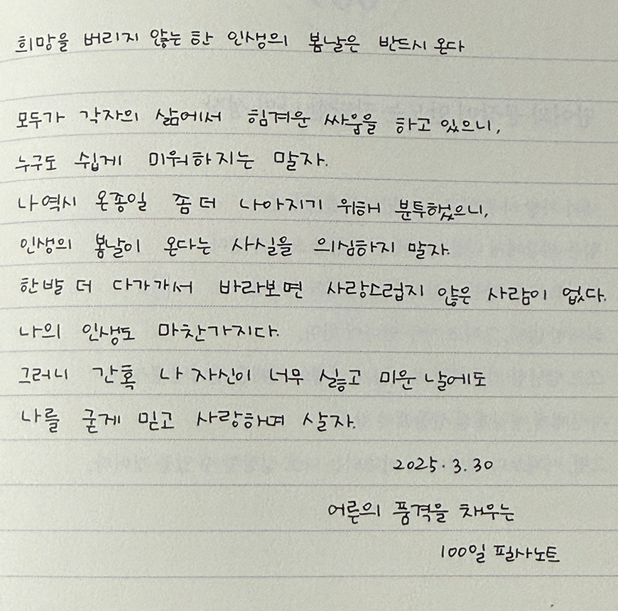 3월 ‘한 글 쓰기’ 참여작 사진이다. 노트에 검은색 펜으로 필사했다. 희망을 버리지 않는 한 인생의 봄날은 반드시 온다. 모두가 각자의 삶에서 힘겨운 싸움을 하고 있으니, 누구도 쉽게 미워하지는 말자. 나역시 온종일 좀더 나아지기 위해 분투했으니, 인생의 봄날이 온다는 사실을 의심하지 말자. 한 발 더 다가가서 바라보면 사랑스럽지 않은 사람이 없다. 나의 인생도 마찬가지다. 그러니 간혹 나 자신이 너무 싫고 미운 날에도 나를 굳게 믿고 사랑하며 살자. 어른의 품격을 채우는 100일 필사노트.