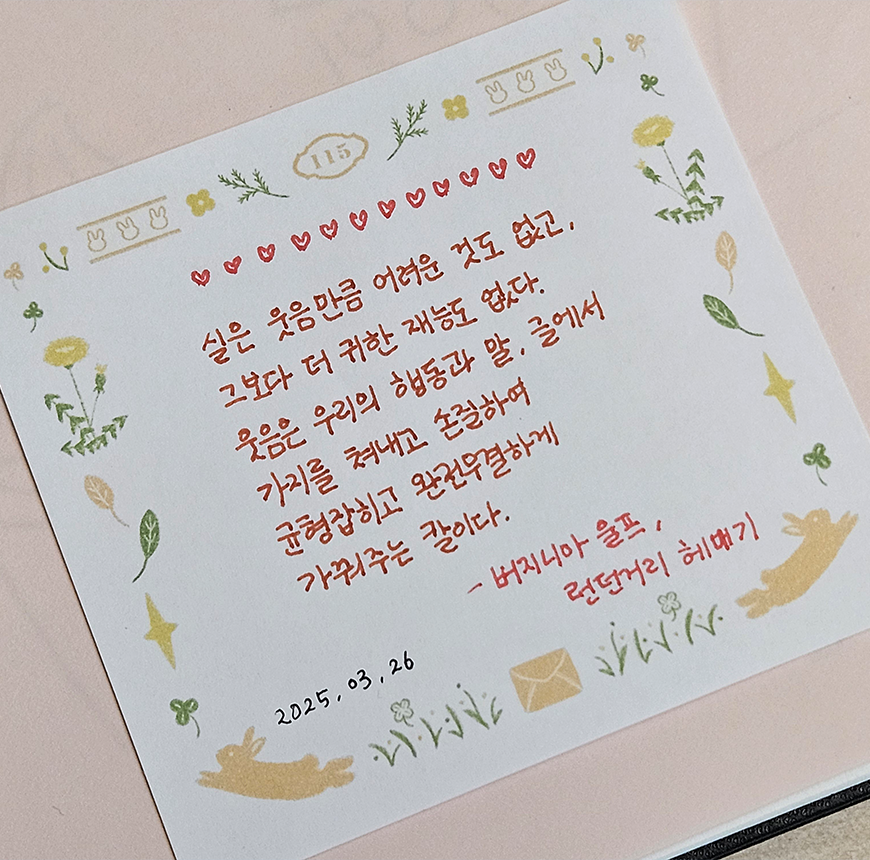 3월 ‘한 글 쓰기’ 참여작 사진이다. 하얀 정사각형 메모지 위에 글귀가 적혀있다. 메모지는 꽃, 동물, 편지봉투 등 따뜻한 그림으로 장식되어 있다. 실은 웃음만큼 어려운 것도 없고,
                                그보다 더 귀한 재능도 없다. 웃음은 우리의 행동과 말, 글에서 가치를 뿜내고,
                                은근하게, 균형 잡히고 모난 구석 없이 가꿔주는 장이다. 버지니아 울프, ‘런던거리 해매기’