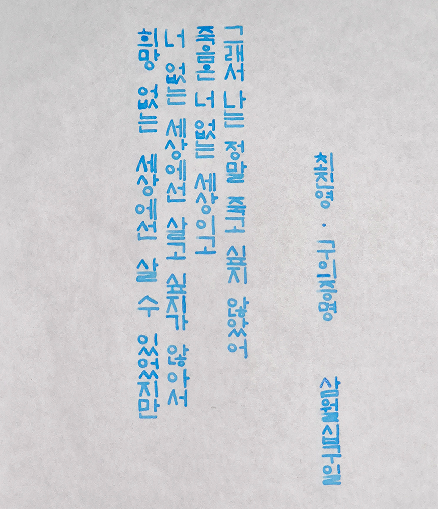 3월 ‘한 글 쓰기’ 참여작 사진이다. 종이에 하늘색 펜으로 세로 적기를 했다. 그래서 나는 정말 죽고 싶지 않았어. 죽음은 너 없는 세상이고 너 없는 세상에선 살고 싶지가 않아서. 희망 없는 세상에선 살 수 있었지만. 최진영 구의 증명, 삼월십구일.
                                