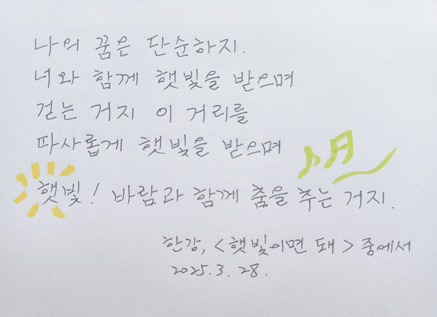 3월 ‘한 글 쓰기’ 참여작 사진이다. 종이에 검은색 펜으로 필사했다. 나의 꿈은 단순하지. 너와 함께 햇빛을 받으며 걷는 거지. 이 거리를 따사롭게 햇빛을 받으며. 햇빛! 바람과 함께 춤을 추는 거지. 한강 ‘햇빛이면 돼’ 중에서. 