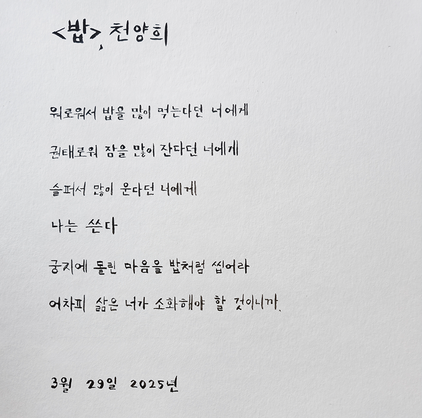 3월 ‘한 글 쓰기’ 참여작 사진이다. 종이에 검은색 펜으로 천양희 시인의 ‘밥’ 시를 적었다. 외로워서 밥을 많이 먹는다는 너에게 / 권태로워서 잠을 많이 잔다는 너에게 / 슬퍼서 많이 운다는 너에게 나는 쓴다 / 궁지에 몰린 마음을 밥처럼 씹어라 / 어차피 삶은 너가 소화해야 할 것이니까