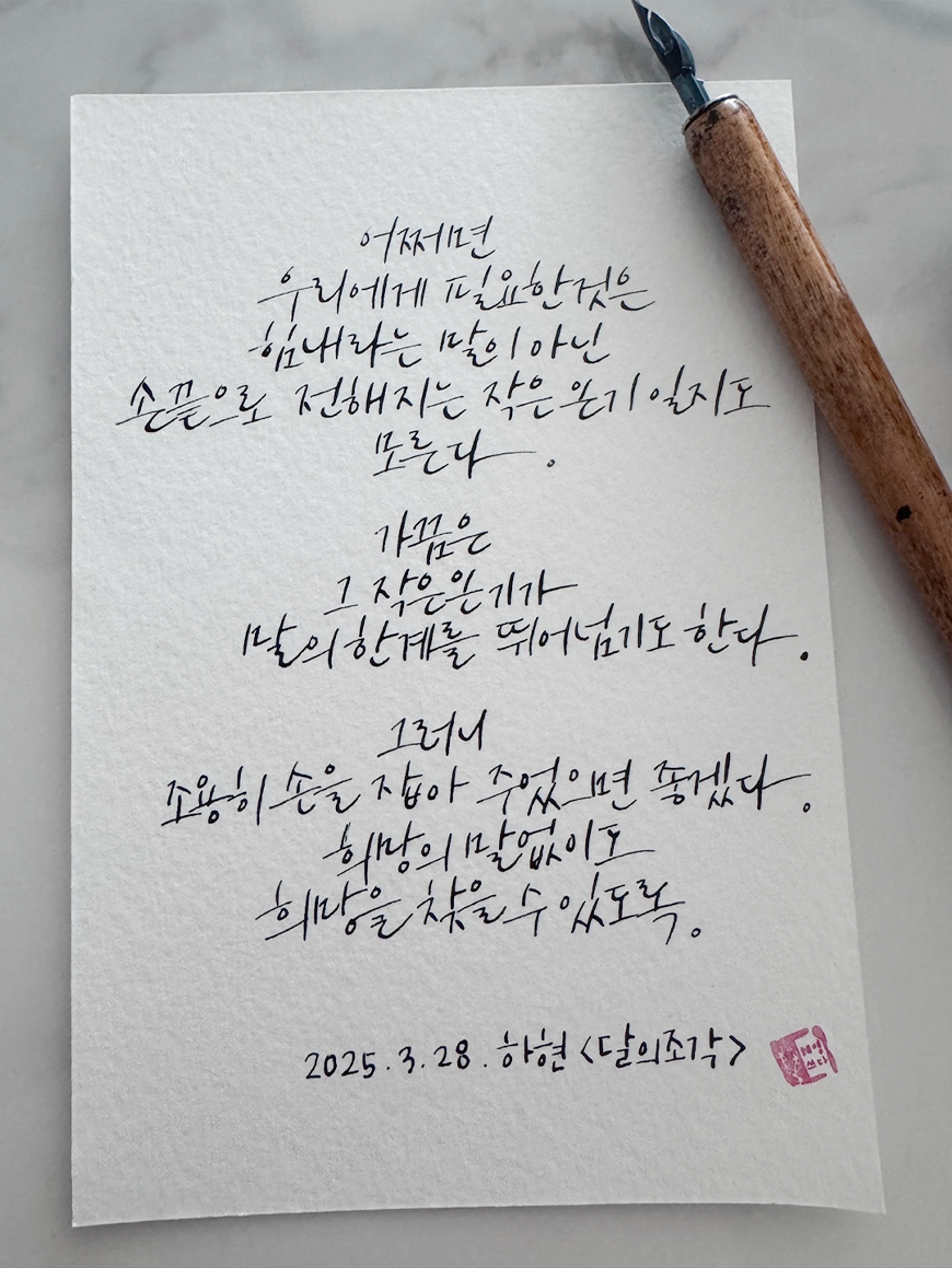 3월 ‘한 글 쓰기’ 참여작 사진이다. 하얀 종이에 손 글씨로 쓰인 글귀가 있으며, 종이 옆에 만년필이 놓여 있다. 어쩌면 우리에게 필요한 것은 힘내라는 말이 아닌 손끝으로 전해지는 작은 온기일지도 모른다. 가끔은 그 작은 온기가 말의 한계를 뛰어넘기도 한다. 그러니 조용히 손을 잡아 주었으면 좋겠다. 희망이 보이지 않아도 희망을 찾을 수 있도록. 2025. 3. 28. 하현 ‘달의 조각’