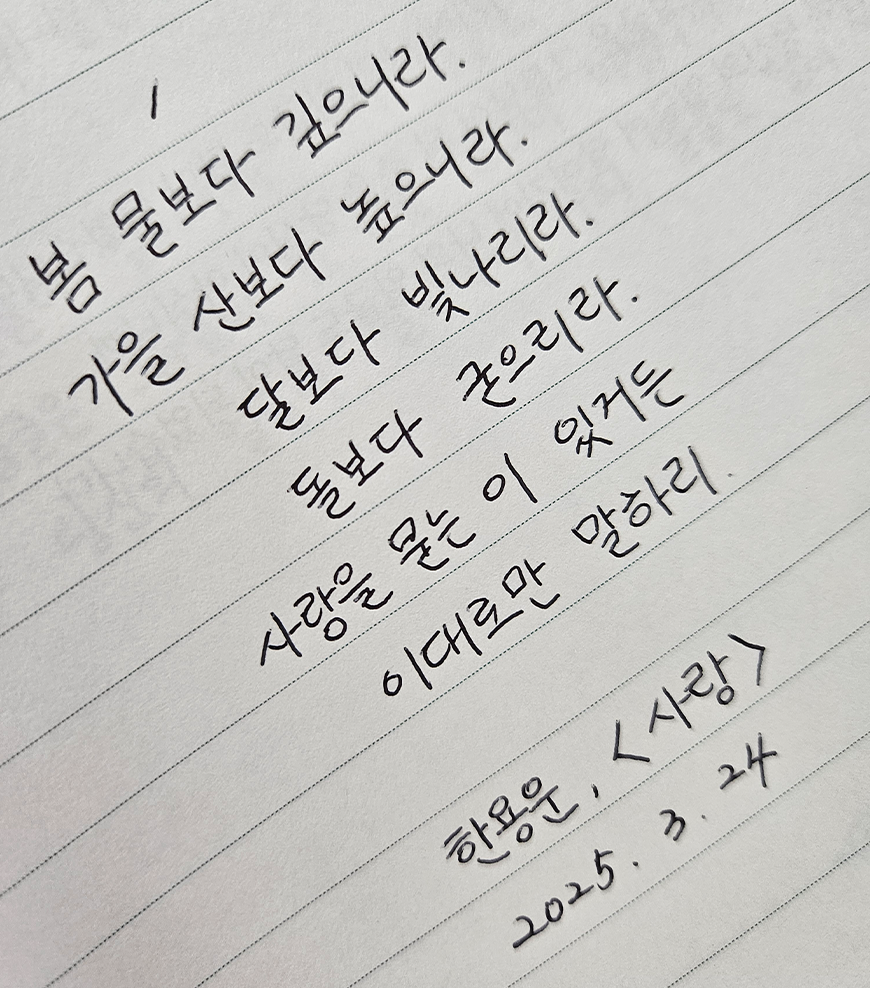 3월 ‘한 글 쓰기’ 참여작 사진이다. 줄 노트에 문장을 손 글씨로 필사한 사진이다. 봄 물보다 깊으니라. 가을 산보다 높으니라. 달보다 빛나리라. 돌보다 굳으리라. 사랑을 묻는 이 있거든 이대로만 말하리. 한용운 ‘사랑’ 2025. 03. 24