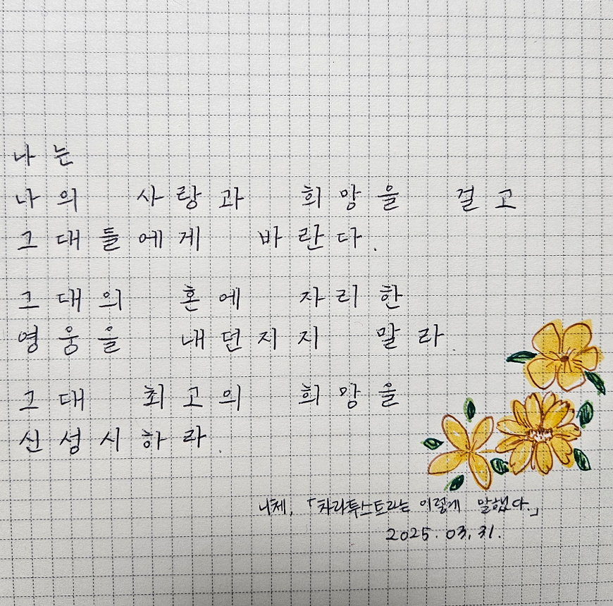 3월 ‘한 글 쓰기’ 참여작 사진이다. 모눈종이에 문장을 손 글씨로 필사한 사진이다. 왼쪽 모서리에 노란색 꽃이 세송이 그려져 있다. 나는 나의 사랑과 희망을 걸고 그대들에게 바란다. 그대의 혼에 자리한 영웅을 내던지지 말라. 그대 최고의 희망을 신성시하라. 니체 ‘차라투스트라는 이렇게 말했다.’ 2025. 03. 31