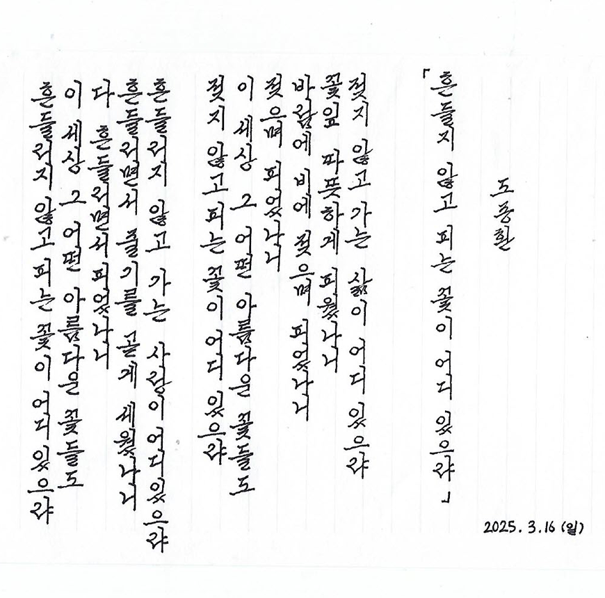 3월 ‘한 글 쓰기’ 참여작 사진이다. 종이에 검은색 펜으로 도종환 시인의 ‘흔들리며 피는 꽃’을 세로 적기 했다. 흔들리지 않고 피는 꽃이 어디 있으랴 / 이 세상 그 어떤 아름다운 꽃들도 / 다 흔들리면서 피었나니 / 흔들리면서 줄기를 곧게 세웠나니 / 흔들리지 않고 가는 사랑이 어디 있으랴 /젖지 않고 피는 꽃이 어디 있으랴 / 이 세상 그 어떤 빛나는 꽃들도 /다 젖으며 젖으며 피었나니 / 바람과 비에 젖으며 꽃잎 따뜻하게 피웠나니 / 젖지 않고 가는 삶이 어디 있으랴