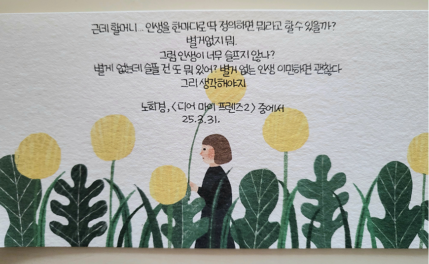 3월 ‘한 글 쓰기’ 참여작 사진이다. 글귀와 함께 감성적인 일러스트가 그려져 있다. 종이 하단에는 노란 민들레처럼 생긴 둥근 꽃들과 넓은 잎사귀를 가진 초록 식물들이 줄지어 서 있다. 그 사이에는 갈색 단발머리를 한 사람 한 명이 꽃보다 작게 그려져 있다. 손에 꽃줄기 같은 것을 들고 작은 미소를 머금은 듯한 표정이다. 근데 할머니… 인생을 한마디로 딱 정리하면 뭐라고 할 수 있을까? 벌거벗지 뭐. 그럼 인생이 너무 슬프지 않나? 별거 없는데 슬픈 건 또 뭐 있어? 별거 없는 인생 이만큼이면 괜찮다 그리 생각해야지 노희경, 《디어 마이 프렌즈 2》 중에서. 25. 3. 31.