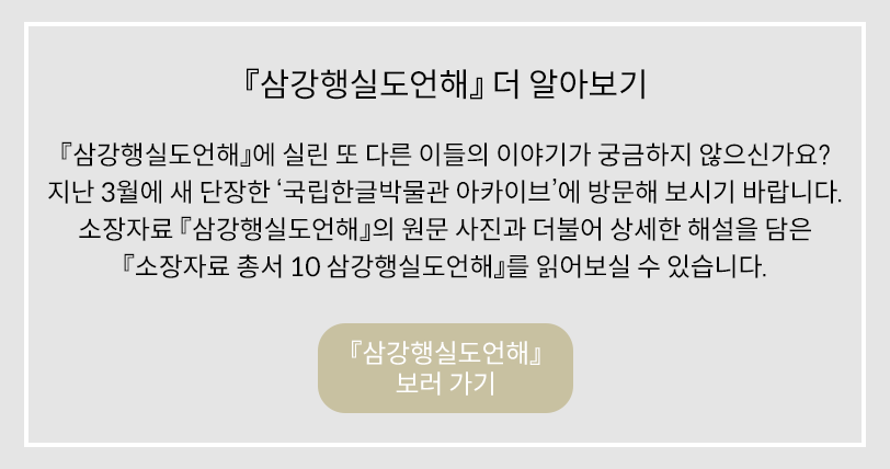 ‘삼강행실도언해 더 알아보기’에 관한 내용이다. 회색 네모난 박스 안에 아래와 같은 문구가 적혀있다. ‘삼강행실도언해’에 실린 또 다른 이들의 이야기가 궁금하지 않으신가요? 지난 3월에 새 단장한 ‘국립한글박물관 아카이브’에 방문해 보시기 바랍니다. 소장자료 ‘삼강행실도언해’의 원문 사진과 더불어 상세한 해설을 담은 ‘소장자료 총서 10 삼강행실도언해’를 읽어보실 수 있습니다. 맨 하단에는 ‘삼강행실도언해’ 보러가기 버튼이 있다.