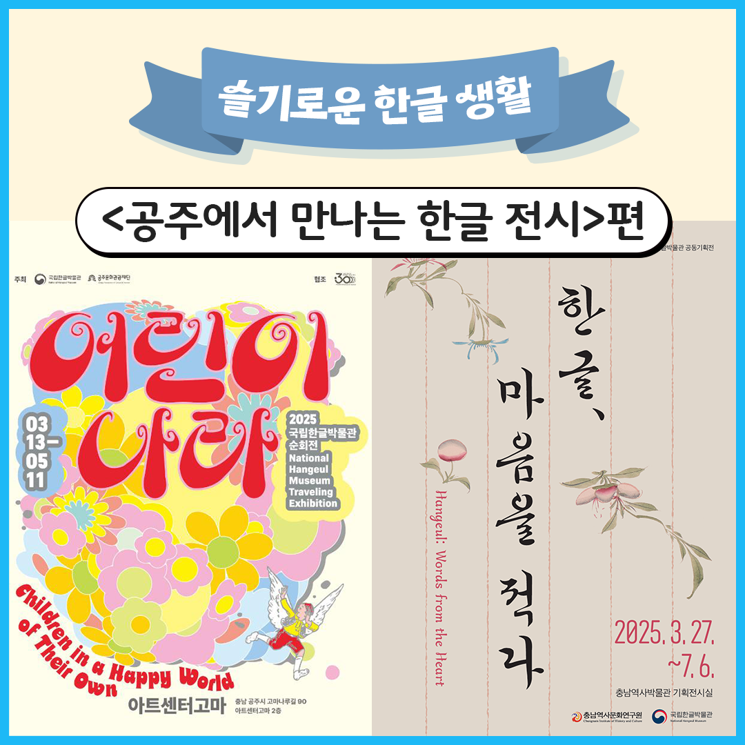 리본 모양 배너에 굵은 하얀색 글씨로 ‘슬기로운 한글 생활’이라고 적혀있다. 그 아래 흰색 도형 안에 검은색 글씨로 ‘공주에서 만나는 한글 전시편’이라고 적혀있다. 아래에는 ‘어린이 나라’ 포스터와 ‘한글, 마음을 적다’ 포스터가 나란히 놓여있다. ‘어린이 나라’ 포스터는 중앙에 ‘어린이 나라’가 밝은 분홍색 글씨로 커다랗게 적혀있고, 배경으로는 다양한 색의 꽃이 그려져 있다. ‘한글 마음을 먹다’ 포스터는 중앙에 세로로 ‘한글, 마음을 적다’가 감성적인 붓글씨로 적혀있고, 그 옆에 장식으로 연한 분홍빛 꽃 그림이 있다.