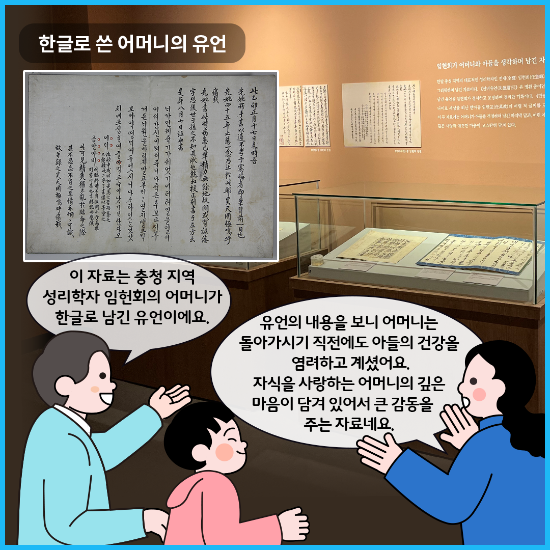‘한글, 마음을 적다’에서 ‘한글로 쓴 어머니의 유언’을 볼 수 있는 전시실이다. 유리 진열장 안에는 임헌회의 어머니가 한글로 적은 유언 외 다른 자료가 함께 전시되어 있다. 큐레이터는 진열된 전시품을 바라보며 “이 자료는 충청 지역 성리학자 임헌회의 어머니가 한글로 남긴 유언이에요.”라고 설명하고 있다. 엄마는 “유언의 내용을 보니 어머니는 돌아가시기 직전에도 아들의 건강을 염려하고 계셨어요. 자식을 사랑하는 어머니의 깊은 마음이 담겨 있어서 큰 감동을 주는 자료네요.”라고 말하고 있다.