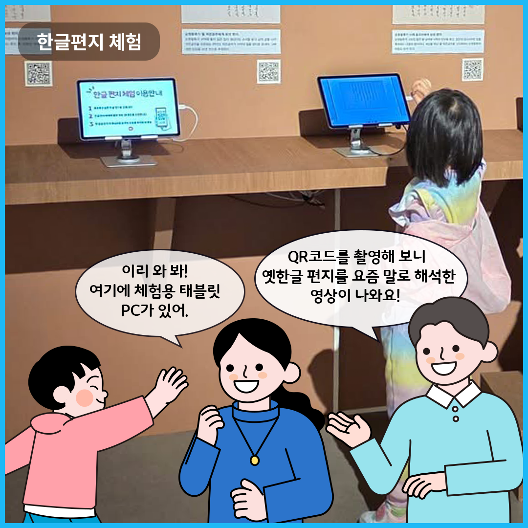 ‘한글편지 체험’을 할 수 있는 전시실이다. 테블릿PC가 나무 테이블 위에 놓여져 있고, 한 여자아이가 테블릿PC 쪽으로 손을 뻗고 있다. 큐레이터는 “QR코드를 촬영해 보니 옛한글 편지를 요즘 말로 해석한 영상이 나와요!”라고 말하고 있다. 엄마는 아이를 바라보며, “이리 와 봐! 여기에 체험용 태블릿PC가 있어.”라고 이야기하고 있다.