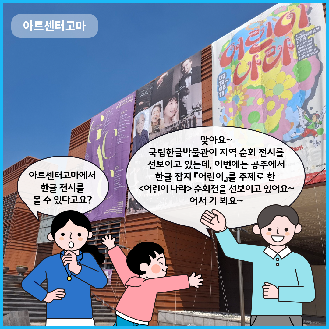 아트센터고마 건물 앞이다. 엄마는 “아트센터고마에서 한글 전시를 볼 수 있다고요?”라고 묻고 있다. 큐레이터는 “맞아요~ 국립한글박물관이 지역 순회 전시를 선보이고 있는데, 이번에는 공주에서 한글 잡지 『어린이』를 주제로 한 ‘어린이 나라’ 순회전을 선보이고 있어요~ 어서 가 봐요~”라고 말하고 있다. 옆에 남자아이는 신난 표정으로 양팔을 뻗고 있다.