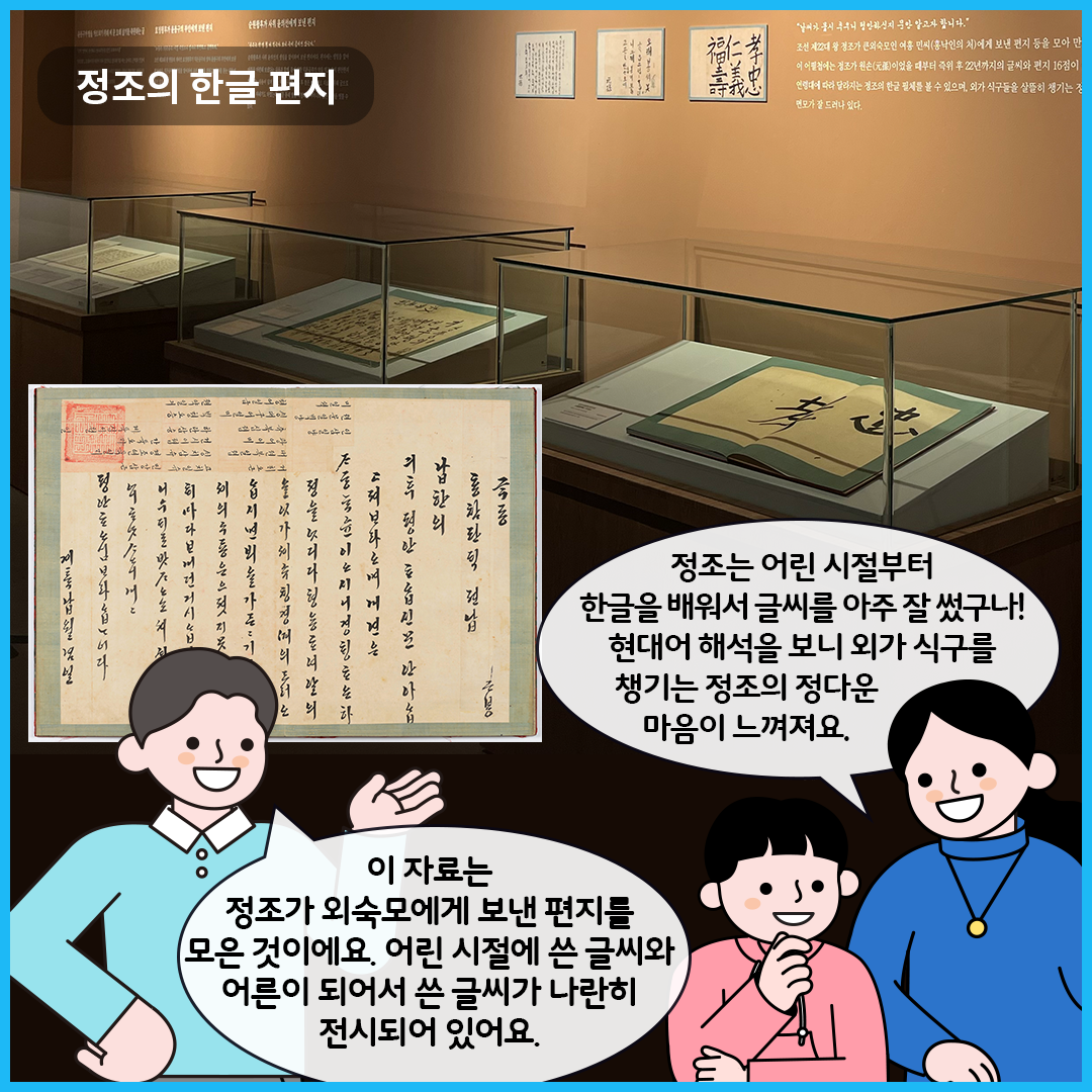 ‘한글, 마음을 적다’에서 정조의 한글 편지를 볼 수 있는 전시실이다. 유리 진열장 안에는 정조가 직접 쓴 한글 편지가 깔끔하게 펼쳐져 전시되어 있다. 그림 왼쪽에는 정조의 한글 편지가 확대되어 보여지고 있다. 큐레이터는 “이 자료는 정조가 외숙모에게 보낸 편지를 모은 것이에요. 어린 시절에 쓴 글씨와 어른이 되어서 쓴 글씨가 나란히 전시되어 있어요.”라고 말하고 있다. 엄마는 “정조는 어린 시절부터 한글을 배워서 글씨를 아주 잘 썼구나! 현대어 해석을 보니 외가 식구를 챙기는 정조의 정다운 마음이 느껴져요.”라고 이야기하고 있다. 옆에 남자아이는 한쪽 손을 턱에 갖다 댄 채 둘의 대화를 경청하고 있다.