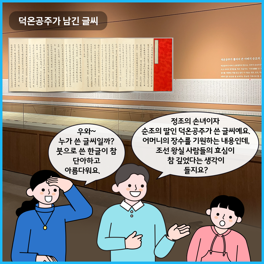 ‘한글, 마음을 적다’에서 ‘덕온공주가 남긴 글씨’를 볼 수 있는 전시실이다. 유리 진열장 안에는 덕온공주가 쓴 글이 적힌 종이가 펼쳐져 전시되어 있다. 엄마는 “우와~ 누가 쓴 글씨일까? 붓으로 쓴 한글이 참 단아하고 아름다워요.”라고 말하고 있다. 큐레이터는 남자아이를 바라보며, “정조의 손녀이자 순조의 딸인 덕온공주가 쓴 글씨예요. 어머니의 장수를 기원하는 내용인데, 조선 왕실 사람들의 효심이 참 깊었다는 생각이 들지요?”라고 설명하고 있다. 