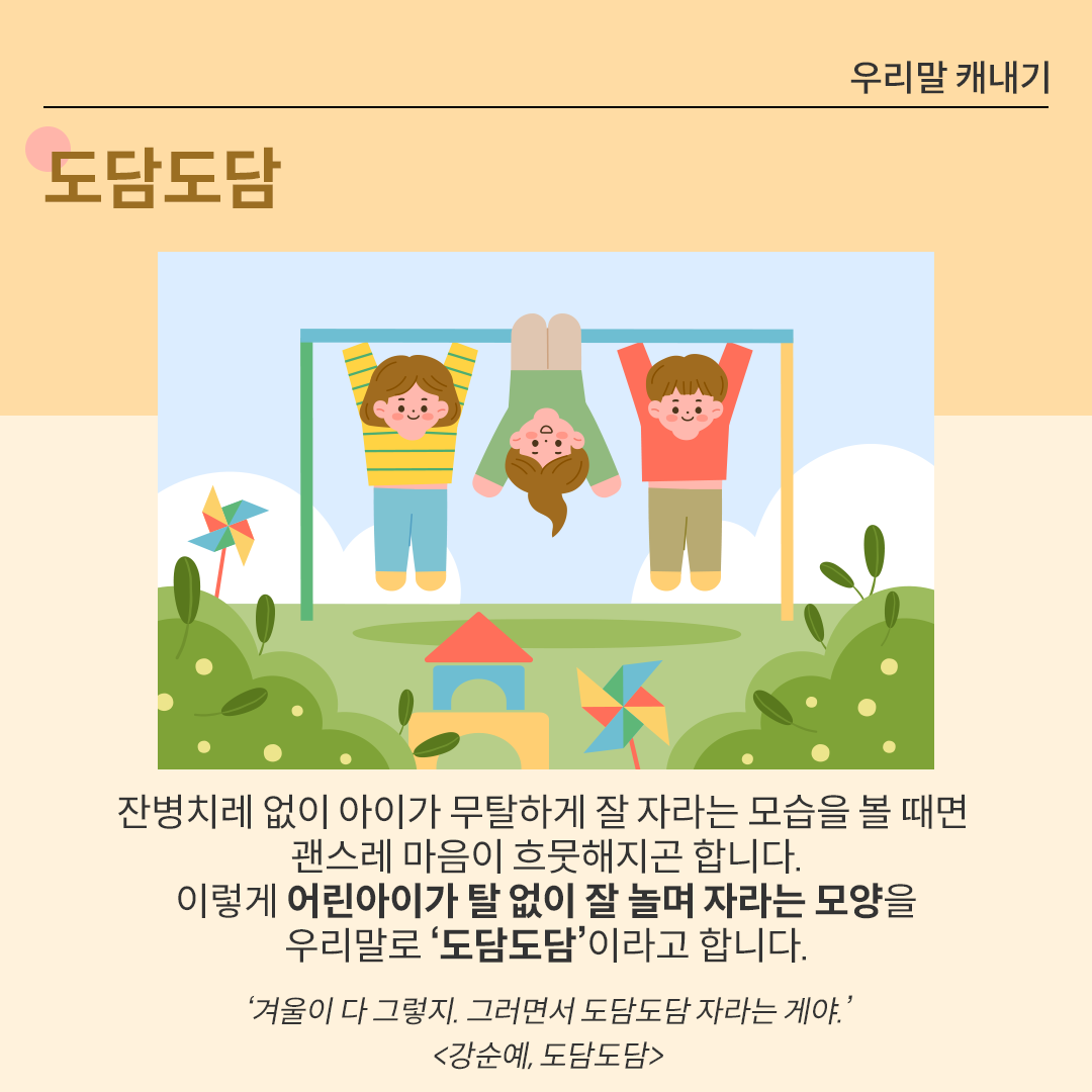 푸른 하늘과 초록 들판 위에 세 명의 어린아이가 철봉에 매달려 있다. 가운데 아이는 거꾸로 매달려 있고, 양옆의 두 아이는 팔로 매달려 있다. 아이들은 모두 웃고 있으며, 배경에는 푸른 들판과 작은 집 모양이 함께 그려져 있다. 하단에는 ‘도담도담’에 대한 설명이 적혀있다. ‘잔병치레 없이 아이가 무탈하게 잘 자라는 모습을 볼 때면 괜스레 마음이 흐뭇해지곤 합니다. 이렇게 어린아이가 탈 없이 잘 놀며 자라는 모양을 우리말로 ‘도담도담’이라고 합니다.’ 아래에는 ‘겨울이 다 그렇지. 그러면서 도담도담 자라는 게야. 강순예-도담도담’이라는 예시가 출처와 함께 적혀있다.