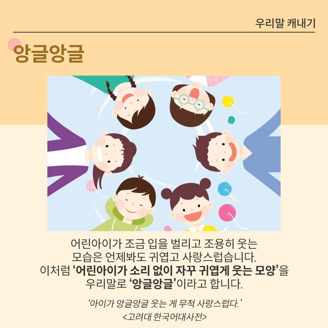 여섯 명의 아이가 동그랗게 원을 그리며 서 있다. 아이들이 활짝 웃으면서 아래를 바라보고 있는 모습을 아래에서 위로 올려다보는 듯한 각도로 그린 그림이다. 아래에는 ’앙글앙글‘에 대한 설명이 적혀있다. ‘어린아이가 조금 입을 벌리고 조용히 웃는 모습은 언제봐도 귀엽고 사랑스럽습니다. 이처럼 ‘어린아이가 소리 없이 자꾸 귀엽게 웃는 모양’을 우리말로 ‘앙글앙글’이라고 합니다.’ 아래에는 ‘아이가 앙글앙글 웃는 게 무척 사랑스럽다. 고려대한국어대사전.’이라는 예시가 출처와 함께 적혀있다.