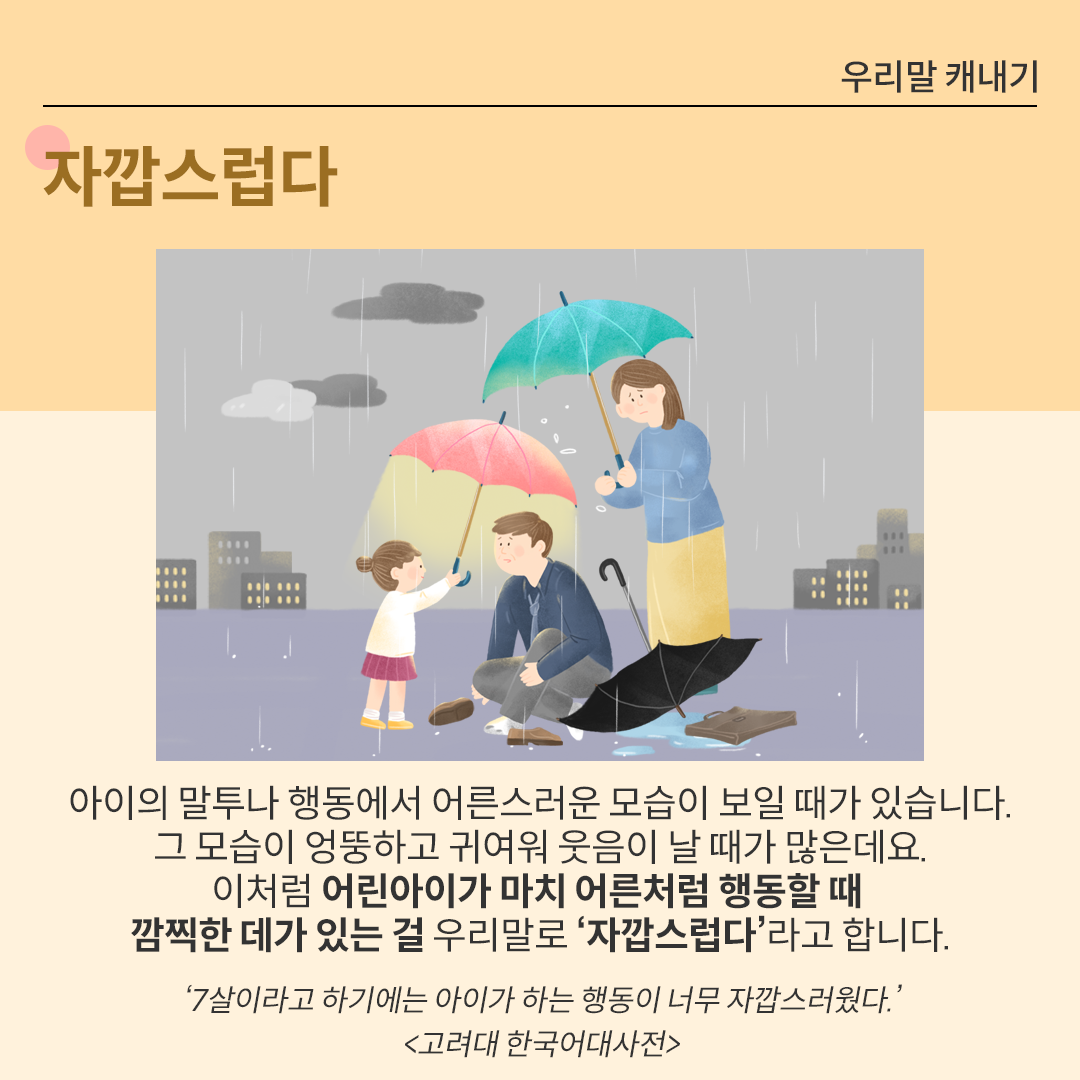 비가 오는 날, 어린 소녀가 작은 분홍색 우산을 들어 아빠에게 씌워주고 있다. 엄마는 옆에서 초록색 우산을 들고 그 모습을 지켜보고 있다. 아래에는 ‘자깝스러다’에 대한 설명이 적혀있다.  ‘아이의 말투나 행동에서 어른스러운 모습이 보일 때가 있습니다. 그 모습이 엉뚱하고 귀여워 웃음이 날 때가 많은데요. 이처럼 어린아이가 마치 어른처럼 행동할 때 깜찍한 데가 있는 걸 우리말로 ‘자깝스럽다’라고 합니다.’ 아래에는 ‘7살이라고 하기에는 아이가 하는 행동이 너무 자깝스러웠다. 고려대 한국어대사전’이라는 예시가 출처와 함께 적혀있다.