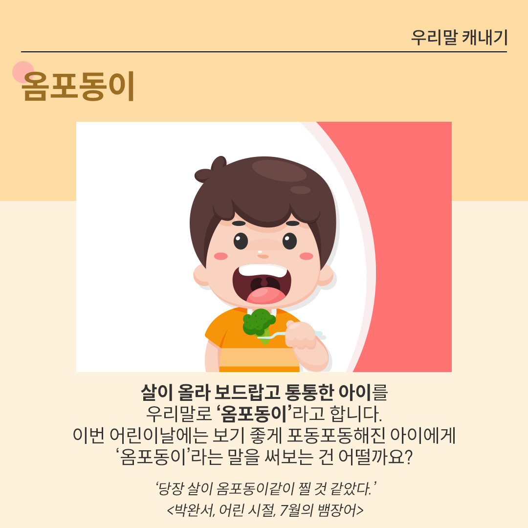 포크에 브로콜리를 든 채, 입을 쫙 벌리고 있는 남자아이 그림이다. 그 아래 ‘옴포동이’에 대한 설명이 있다. ‘살이 올라 보드랍고 통통한 아이를 우리말로 ‘옴포동이’라고 합니다. 이번 어린이날에는 보기 좋게 포동포동해진 아이에게 ‘옴포동이’라는 말을 써보는 건 어떨까요?’ 그 아래에는 ‘당장 살이 옴포동이같이 찔 것 같았다. 박완서, 어린 시절, 7월의 뱀장어’라는 예시가 출처와 함께 적혀있다.