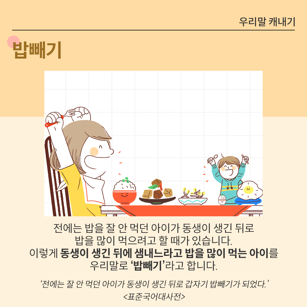 식탁 앞에 두 명의 아이가 앉아 있다. 오른쪽에 앉아 있는 좀 더 큰 아이는 입을 벌리고 활짝 웃고 있으며, 한 손에는 포크를 들고 나머지 손은 주먹을 쥔 채 모두 머리 위로 손을 올리고 있다. 동생으로 보이는 아이는 숟가락과 젓가락을 한 손씩 나눠 들고, 마찬가지로 모두 머리 위로 손을 올리고 있다. 식탁 앞에는 수북이 쌓인 밥과 반찬 여러 개가 놓여있다. 그 아래에는 ‘밥빼기’에 대한 설명이 있다. ‘전에는 밥을 잘 안 먹던 아이가 동생이 생긴 뒤로 밥을 많이 먹으려고 할 때가 있습니다. 이렇게 동생이 생긴 뒤에 샘내느라고 밥을 많이 먹는 아이를
                            우리말로 ‘밥빼기’라고 합니다.’ 그 아래에는 ‘전에는 잘 안 먹던 아이가 동생이 생긴 뒤로 갑자기 밥빼기가 되었다. 표준국어대사전’이라는 예시가 출처와 함께 적혀있다.