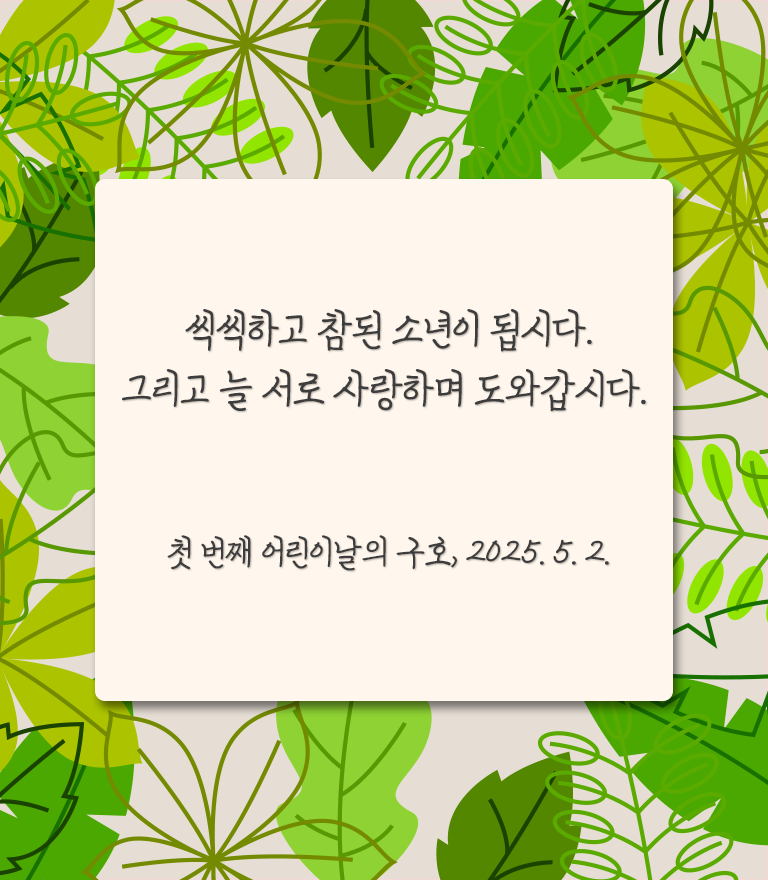 푸릇푸릇한 나뭇잎 배경 위에 연한 베이지색 박스가 있고, 그 위에 글이 적혀있다. ‘씩씩하고 참된 소년이 됩시다. 그리고 늘 서로 사랑하며 도와갑시다. 첫 번째 어린이날의 구호, 2025.5.2.’