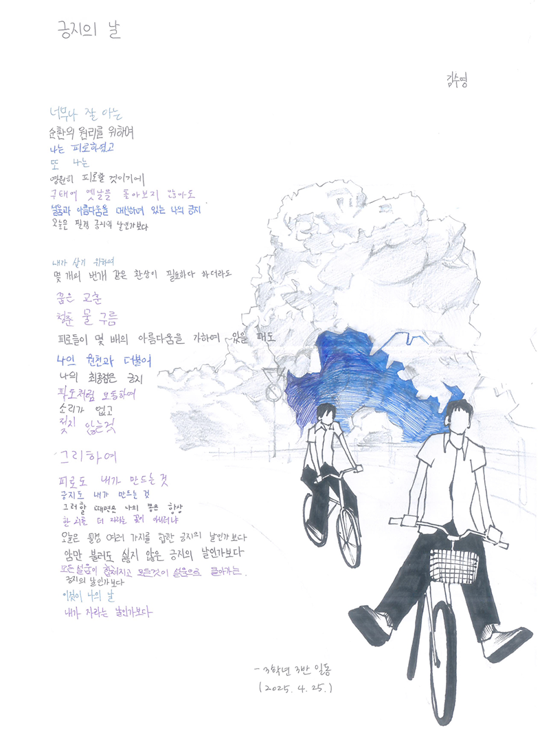 3월 ‘한 글’쓰기 참여작 사진이다. 김수영의 ‘긍지의 날’ 시와 함께 오른쪽에 교복을 입은 두 학생이 자전거를 타고 있는 모습이 연필로 그려져 있다. 뒤쪽 하늘에는 거대한 구름이 솟아오르고 있고, 구름 한가운데는 진한 파란색으로 칠해져 있다. 너무나 잘 아는 / 순환의 원리를 위하여 / 나는 피로하였고 / 또 나는 / 영원히 피로할 것이기에 / 구태여 옛날을 돌아보지 않아도 / 설움과 아름다움을 대신하여 있는 나의 긍지 / 오늘은 필경 긍지의 날인가보다 / 내가 살기 위하여 / 몇 개의 번개 같은 환상이 필요하다 하더라도 / 꿈은 교훈 / 청춘 물 구름 / 피로들이 몇 배의 아름다움을 가하여 있을 때도 / 나의 원천과 더불어 / 나의 최종점은 긍지 / 파도처럼 요동하여 / 소리가 없고 / 젖지 않는 것 / 그리하여 / 피로도 내가 만드는 것 / 긍지도 내가 만드는 것 / 그러할 때면은 나의 봄은 항상 / 한 치를 더 자라는 꽃이 아니러냐 / 오늘은 필경 여러 가지를 합한 긍지의 날인가보다 / 암만 불러도 싫지 않은 긍지의 날인가보다 / 모든 설움이 합쳐지고 모든 것이 설움으로 돌아가는 / 긍지의 날인가보다 / 이것이 나의 날 / 내가 자라는 날인가보다