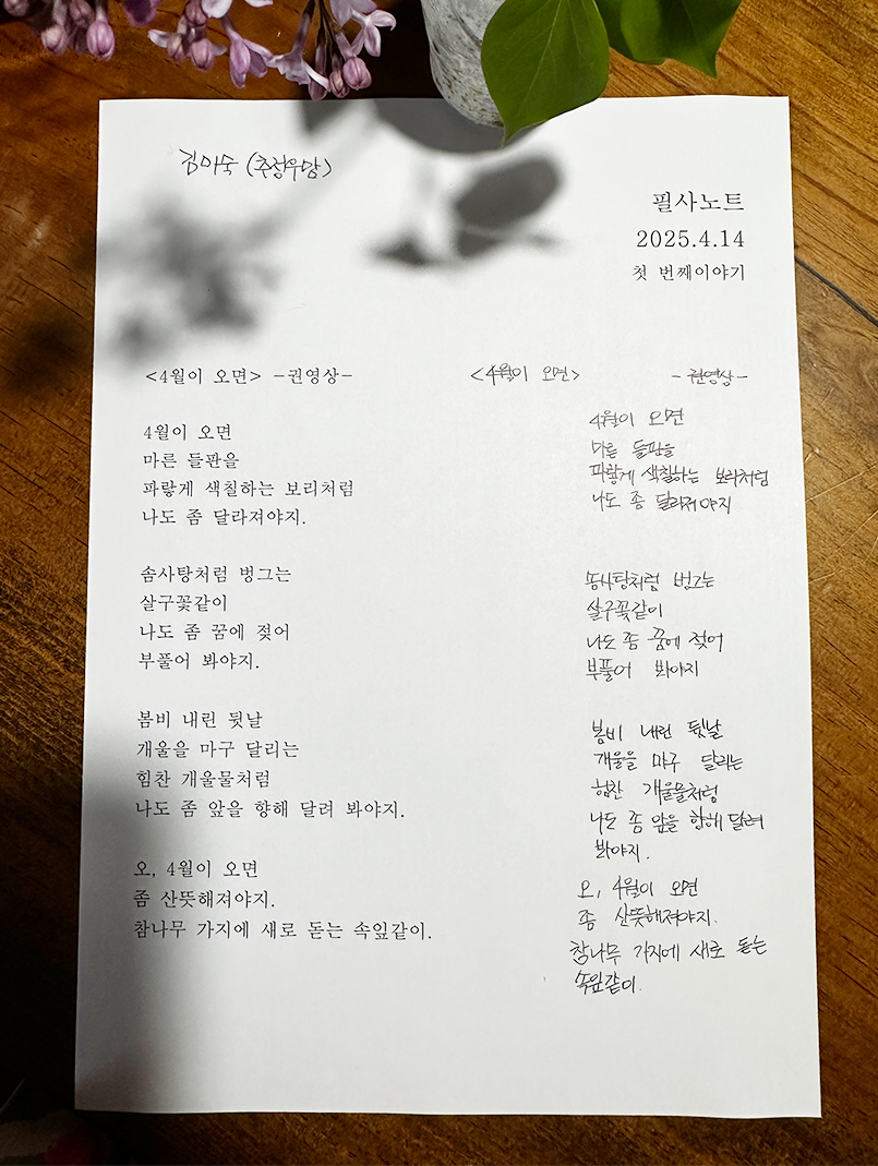 3월 ‘한 글’쓰기 참여작 사진이다. 흰색 종이에 권영상의 ‘4월이 오면’ 시를 따라적었다. 4월이 오면 / 마른 들판을 / 파랗게 색칠하는 보리처럼 / 나도 좀 달라져야지 / 솜사탕처럼 벙그는 / 살구꽃같이 / 나도 좀 꿈에 젖어 / 부풀어 봐야지 / 봄비 내린 뒷날 / 개울을 마구 달리는 / 힘찬 개울물처럼 / 나도 좀 앞을 향해 달려 봐야지 / 오, 4월이 오면 / 좀 산뜻해져야지 / 참나무 가지에 새로 돋는 속잎같이