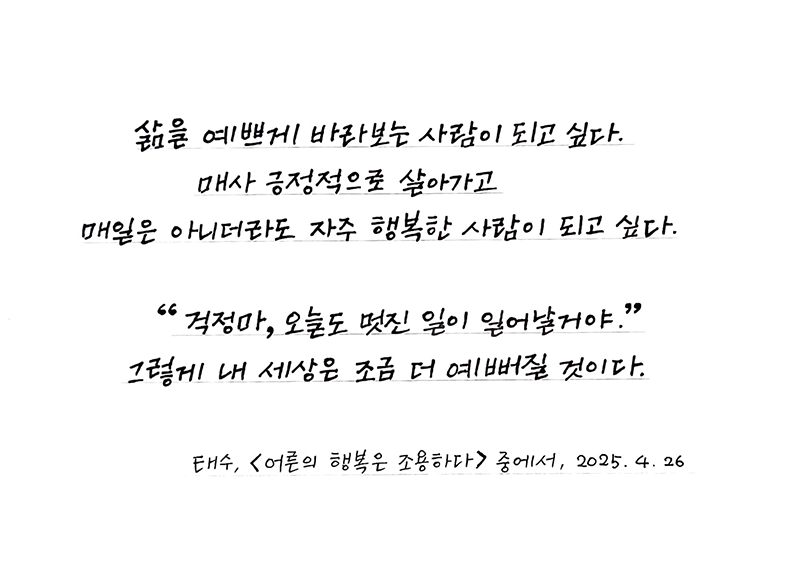 3월 ‘한 글’쓰기 참여작 사진이다. 흰색 종이에 태수의 ‘어른의 행복은 조용하다’ 속 한 구절을 옮겨적었다. ‘삶을 예쁘게 바라보는 사람이 되고 싶다. 매사 긍정적으로 살아가고 매일은 아니더라도 자주 행복한 사람이 되고 싶다. 걱정마, 오늘도 멋진 일이 일어날거야. 그렇게 내 세상은 조금 더 예뻐질 것이다.’