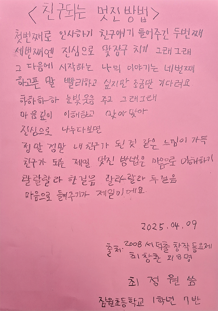3월 ‘한 글’쓰기 참여작 사진이다. 분홍색 종이에 연필로 ‘친구되는 멋진 방법’ 동요 가사가 적혀있다. 첫 번째로 인사하기 / 친구 얘기 들어주긴 두 번째 / 세 번째엔 진심으로 맞장구 치기(그래그래) / 그 다음에 시작하는 나의 이야기는 네 번째 / 하고픈 말 빨리하고 싶지만 / 조금만 기다려요 / 하하하하 눈빛웃음 주고 / 그래그래 마음깊이 이해하고 / 맞아맞아 진심으로 나누다 보면 / 정말정말 내 친구가 된 것 같은 느낌이 가득 / 친구 되는 제일 멋진 방법은 / 마음으로 이해하기 / 랄랄랄라 한걸음 / 랄랄랄라 두걸음 / 마음으로 들어주기가 제일이에요