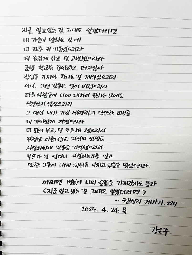 3월 ‘한 글’쓰기 참여작 사진이다. 노트에 킴벌리 커버거의 ‘지금 알고 있는 걸 그때도 알았더라면’ 시를 옮겨적었다. 지금 알고 있는 걸 그때도 알았더라면 / 내 가슴이 말하는 것에 / 더 자주 귀 기울였으리라 / 더 즐겁게 살고 덜 고민했으리라 / 금방 학교를 졸업하고 머지않아 / 직업을 가져야 한다는 걸 깨달았으리라 / 아니, 그런 것들은 잊어버렸으리라 / 다른 사람들이 나에 대하여 말하는 것에는 / 신경쓰지 않았으리라 / 그 대신 내가 가진 생명력과 단단한 피부를 / 더 가치있게 여겼으리라 / 더 많이 놀고, 덜 초조해 했으리라 / 진정한 아름다움은 자신의 인생을 / 사랑하는데 있음을 기억했으리라 / 부모가 날 얼마나 사랑하는가를 알고 / 또한 그들이 내게 최선을 다하고 있음을 믿었으리라