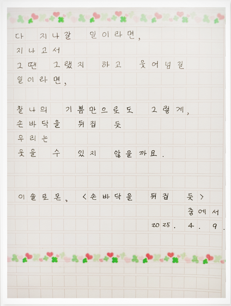 3월 ‘한 글’쓰기 참여작 사진이다. 원고지에 이솔로몬의 ‘손바닥을 뒤집 듯’에 나온 문구가 적혀있다. ‘다 지나갈 일이라면, 지나고서 그땐 그랬지 하고 웃어넘길 일이라면, 찰나의 기쁨만으로도 그렇게, 손바닥을 뒤집듯 우리는 웃을 수 있지 않을까요.’