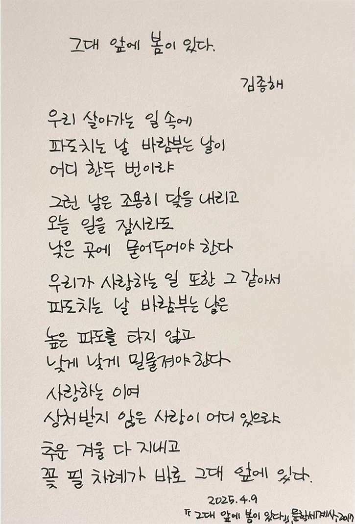3월 ‘한 글’쓰기 참여작 사진이다. 흰 종이에 김종해의 ‘그대 앞에 봄이 있다’ 시가 적혀있다. 우리 살아가는 일 속에 / 파도치는 날 바람 부는 날이 / 어디 한두 번이랴 / 그런 날은 조용히 닻을 내리고 / 오늘 일을 잠시라도 / 낮은 곳에 묻어두어야 한다 / 우리가 사랑하는 일 또한 그 같아서 / 파도치는 날 바람 부는 날은 / 높은 파도를 타지 않고 / 낮게 낮게 밀물져야 한다 / 사랑하는 이여 / 상처받지 않은 사랑이 어디 있으랴 / 추운 겨울 다 지내고 / 꽃 필 차례가 바로 그대 앞에 있다
