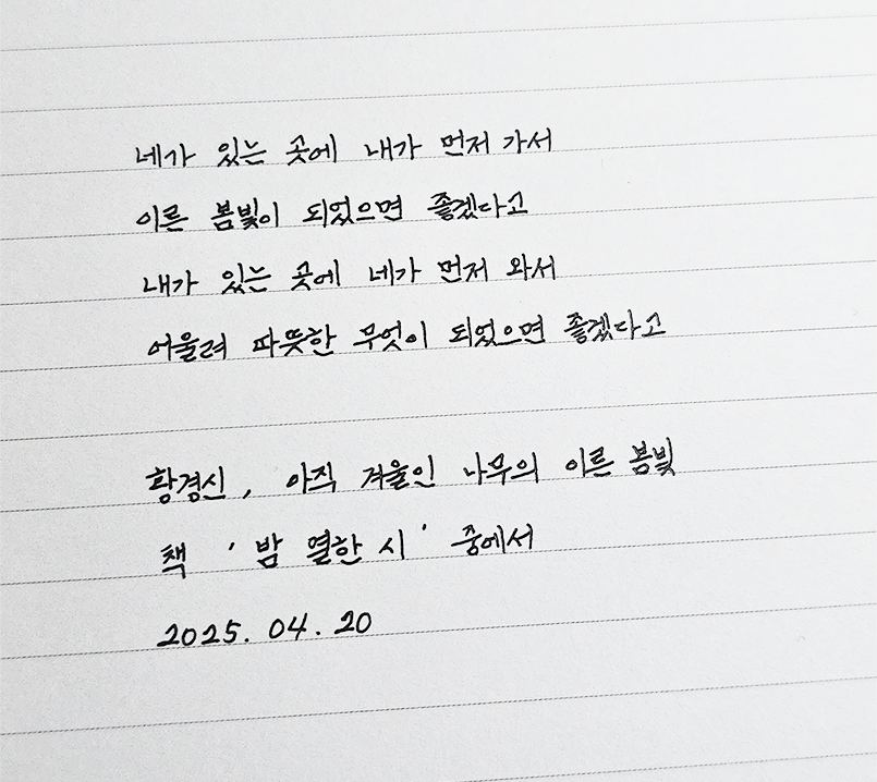 3월 ‘한 글’쓰기 참여작 사진이다. 노트에 황경신의 책 ‘밤 열한 시’에 나오는 문구를 옮겨적었다. ‘네가 있는 곳에 내가 먼저 가서 이른 봄빛이 되었으면 좋겠다고 내가 있는 곳에 네가 먼저 와서 어울려 따뜻한 무엇이 되었으면 좋겠다고.’