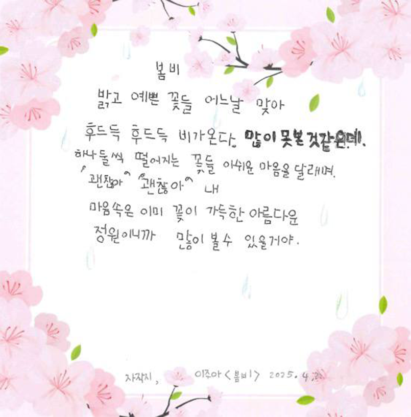 3월 ‘한 글’쓰기 참여작 사진이다. 자작시 ‘봄비’를 벚꽃이 그려진 메모지에 적었다. 밝고 예쁜 꽃들 어느날 맞아 / 후드득 후드득 비가 온다 / 많이 못 본 것 같은데 / 하나둘 씩 떨어지는 꽃들 아쉬운 마음을 달래며 / “괜찮아” “괜찮아” / 내 마음 속은 이미 꽃이 가득한 / 아름다운 정원이니까 / 많이 볼 수 있을거야
