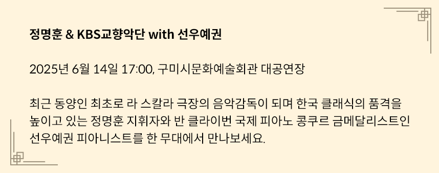 연노란색 네모 박스에 다음과 같은 글이 적혀있다. 정명훈 & KBS교향악단 with 선우예권 /
2025년 6월 14일 17:00, 구미시문화예술회관 대공연장 / 최근 동양인 최초로 라 스칼라 극장의 음악감독이 되며 한국 클래식의 품격을 높이고 있는 정명훈 지휘자와 반 클라이번 국제 피아노 콩쿠르 금메달리스트인 선우예권 피아니스트를 한 무대에서 만나보세요.