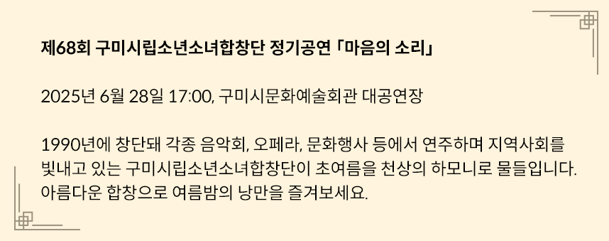 연노란색 네모 박스에 다음과 같은 글이 적혀있다. 제68회 구미시립소년소녀합창단 정기공연 「마음의 소리」 / 2025년 6월 28일 17:00, 구미시문화예술회관 대공연장 / 1990년에 창단돼 각종 음악회, 오페라, 문화행사 등에서 연주하며 지역사회를 빛내고 있는 구미시립소년소녀합창단이 초여름을 천상의 하모니로 물들입니다. 아름다운 합창으로 여름밤의 낭만을 즐겨보세요.